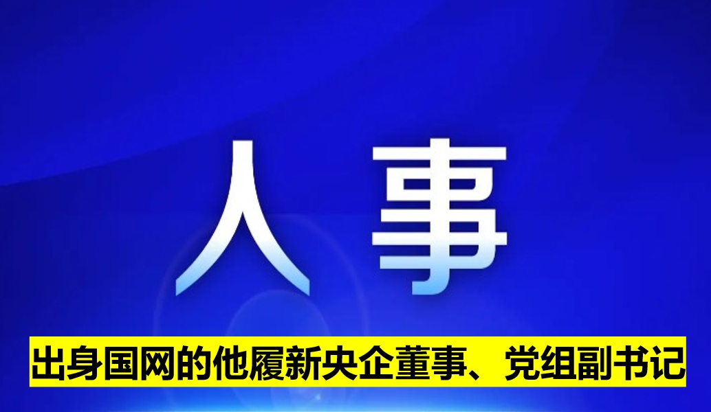 出身國網(wǎng)的他履新央企董事、黨組副書記